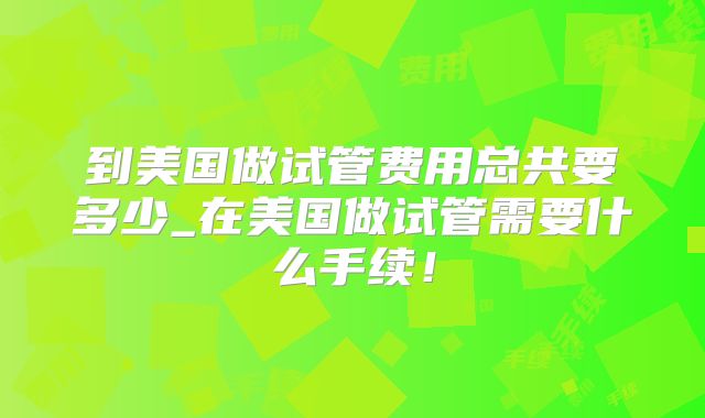到美国做试管费用总共要多少_在美国做试管需要什么手续!