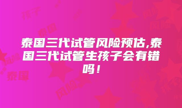 泰国三代试管风险预估,泰国三代试管生孩子会有错吗！