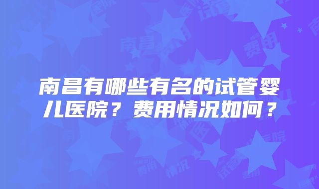 南昌有哪些有名的试管婴儿医院？费用情况如何？