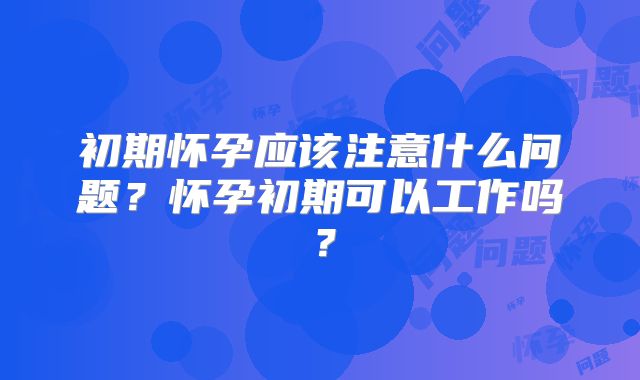 初期怀孕应该注意什么问题？怀孕初期可以工作吗？