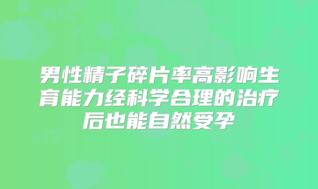 男性精子碎片率高影响生育能力经科学合理的治疗后也能自然受孕