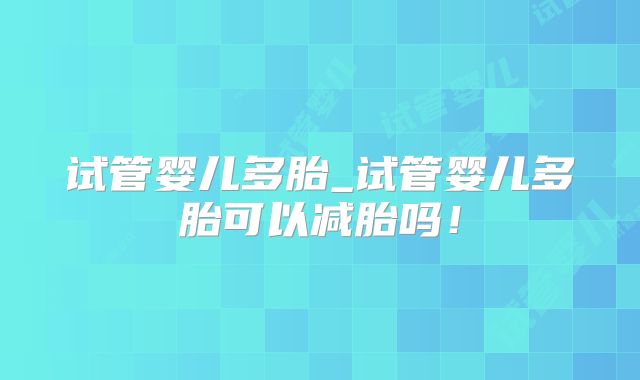 试管婴儿多胎_试管婴儿多胎可以减胎吗！