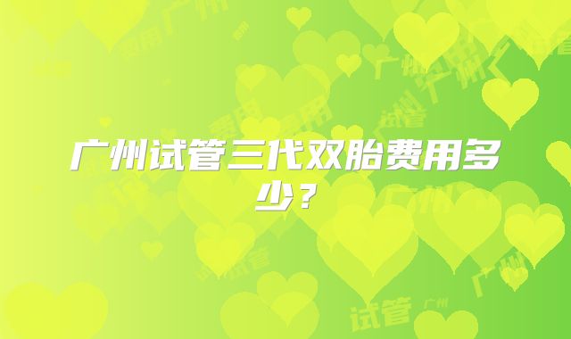 广州试管三代双胎费用多少？