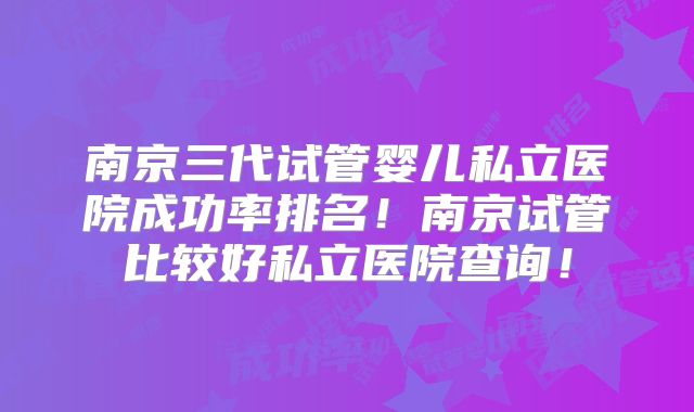 南京三代试管婴儿私立医院成功率排名！南京试管比较好私立医院查询！
