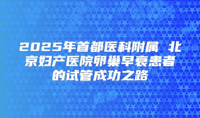 2025年首都医科附属 北京妇产医院卵巢早衰患者的试管成功之路