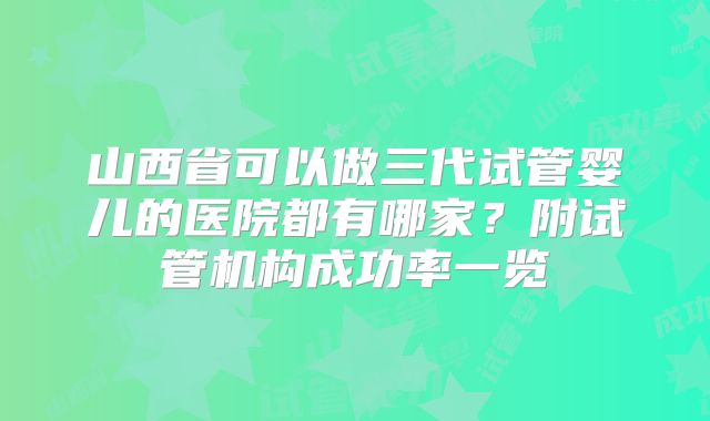 山西省可以做三代试管婴儿的医院都有哪家？附试管机构成功率一览