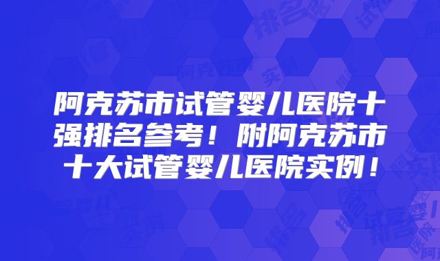 阿克苏市试管婴儿医院十强排名参考！附阿克苏市十大试管婴儿医院实例！
