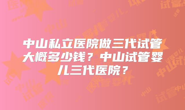 中山私立医院做三代试管大概多少钱？中山试管婴儿三代医院？