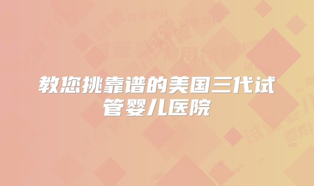 教您挑靠谱的美国三代试管婴儿医院