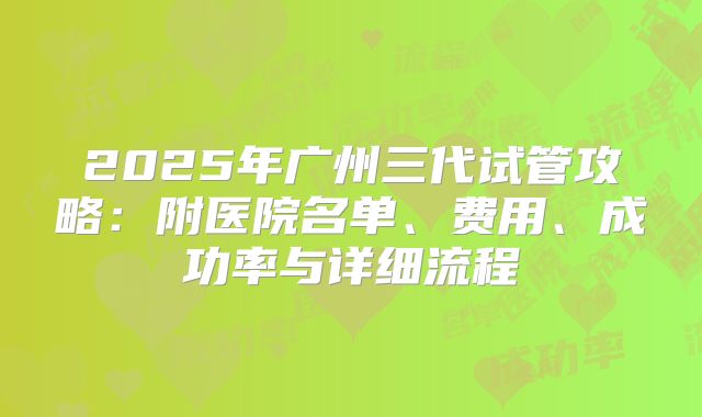 2025年广州三代试管攻略：附医院名单、费用、成功率与详细流程