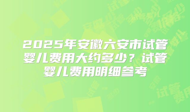2025年安徽六安市试管婴儿费用大约多少?试管婴儿费用明细参考