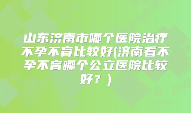 山东济南市哪个医院治疗不孕不育比较好(济南看不孕不育哪个公立医院比较好?)