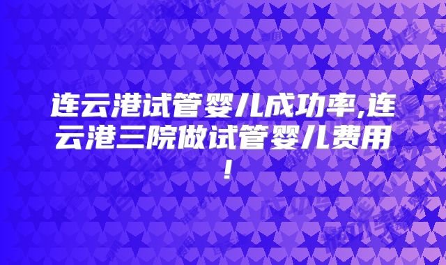 连云港试管婴儿成功率,连云港三院做试管婴儿费用!