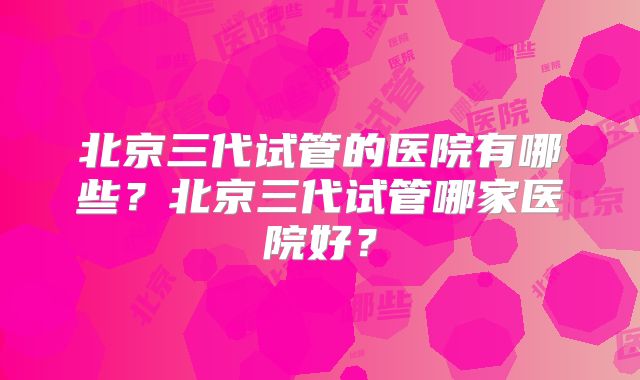 北京三代试管的医院有哪些？北京三代试管哪家医院好？