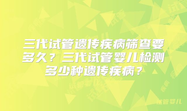 三代试管遗传疾病筛查要多久？三代试管婴儿检测多少种遗传疾病？