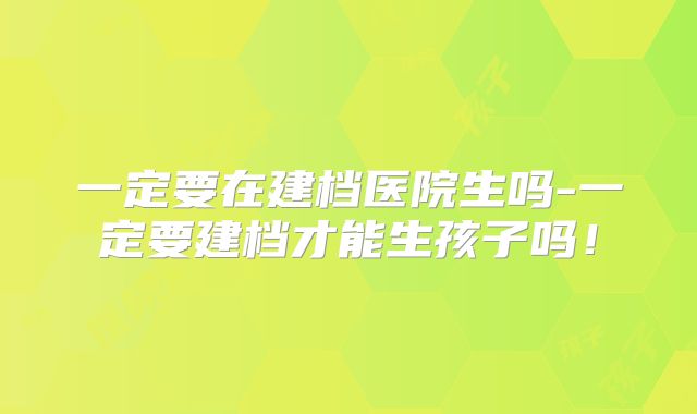 一定要在建档医院生吗-一定要建档才能生孩子吗！