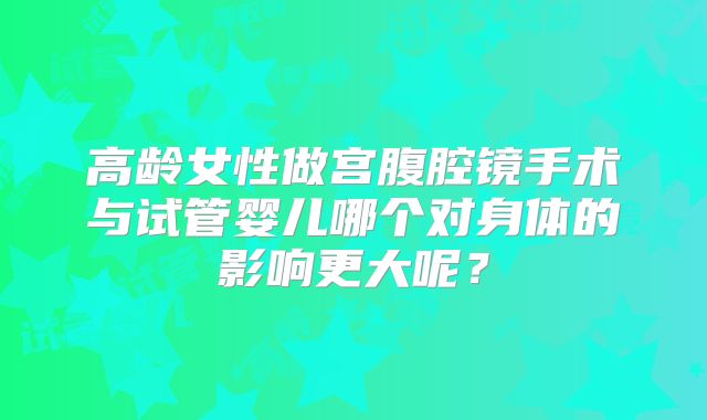 高龄女性做宫腹腔镜手术与试管婴儿哪个对身体的影响更大呢？
