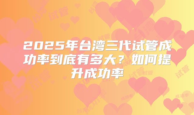 2025年台湾三代试管成功率到底有多大？如何提升成功率
