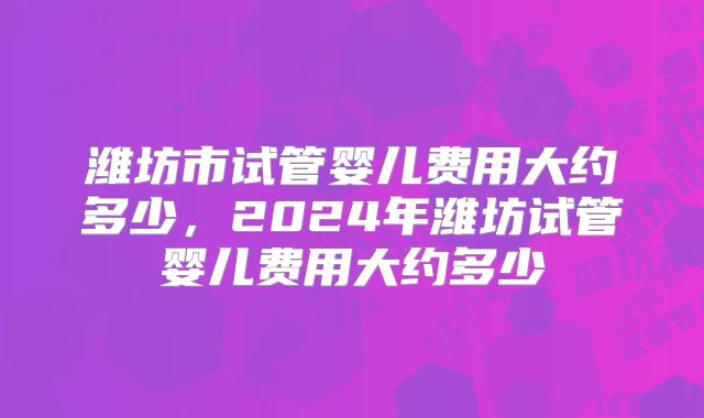 潍坊市试管婴儿费用大约多少,2024年潍坊试管婴儿费用大约多少