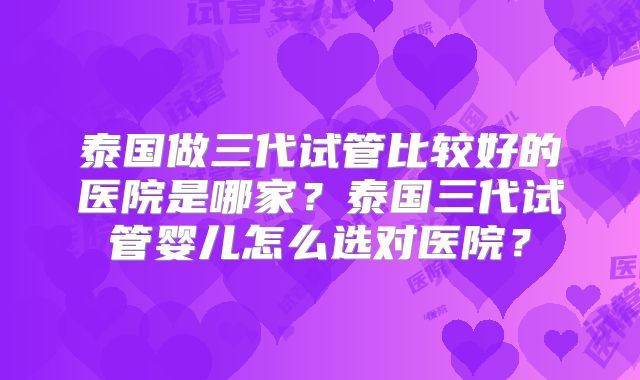 泰国做三代试管比较好的医院是哪家？泰国三代试管婴儿怎么选对医院？
