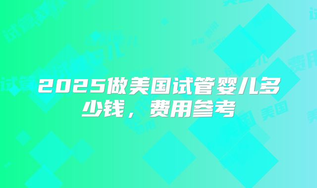 2025做美国试管婴儿多少钱，费用参考