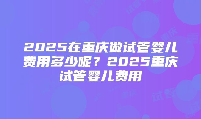 2025在重庆做试管婴儿费用多少呢？2025重庆试管婴儿费用