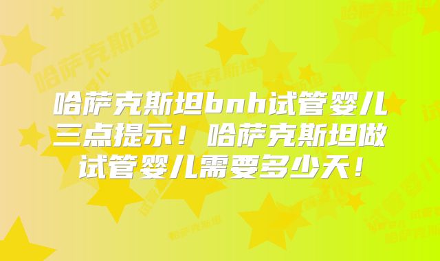 哈萨克斯坦bnh试管婴儿三点提示！哈萨克斯坦做试管婴儿需要多少天！