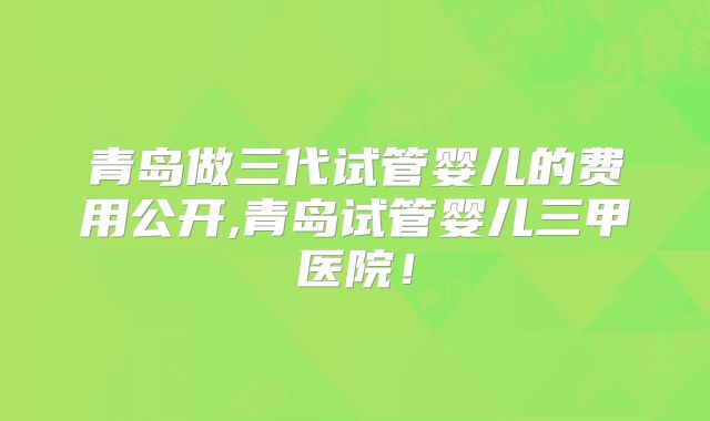 青岛做三代试管婴儿的费用公开,青岛试管婴儿三甲医院!