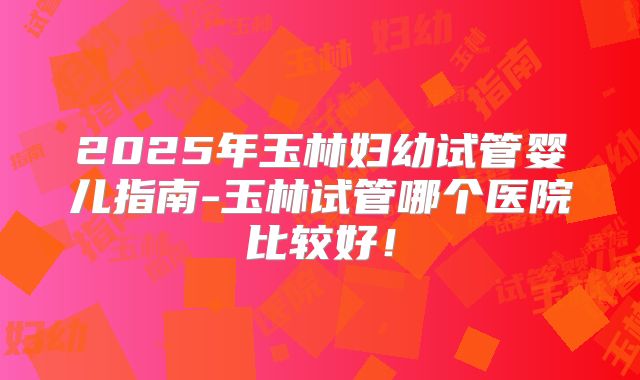 2025年玉林妇幼试管婴儿指南-玉林试管哪个医院比较好！