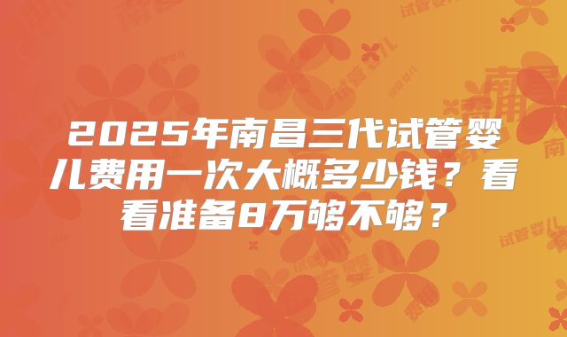 2025年南昌三代试管婴儿费用一次大概多少钱？看看准备8万够不够？