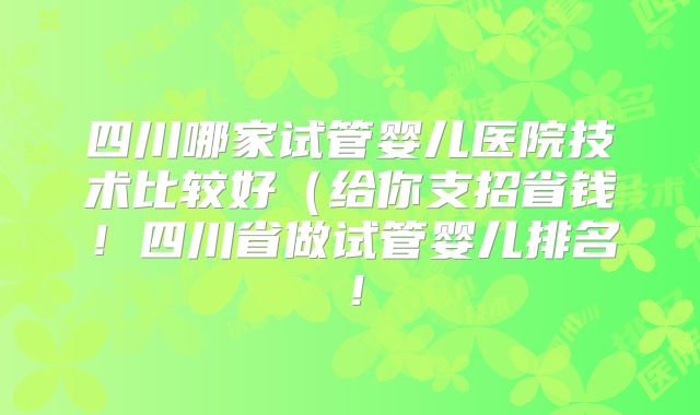 四川哪家试管婴儿医院技术比较好(给你支招省钱!四川省做试管婴儿排名!