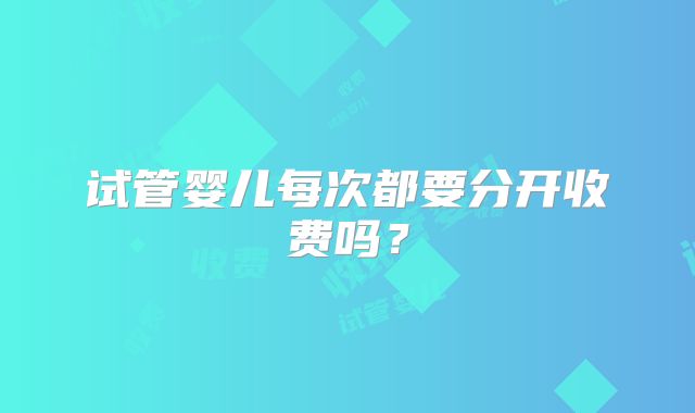 试管婴儿每次都要分开收费吗?