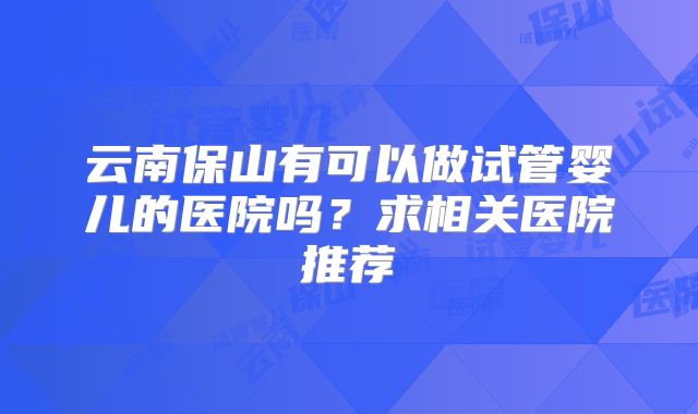 云南保山有可以做试管婴儿的医院吗？求相关医院推荐