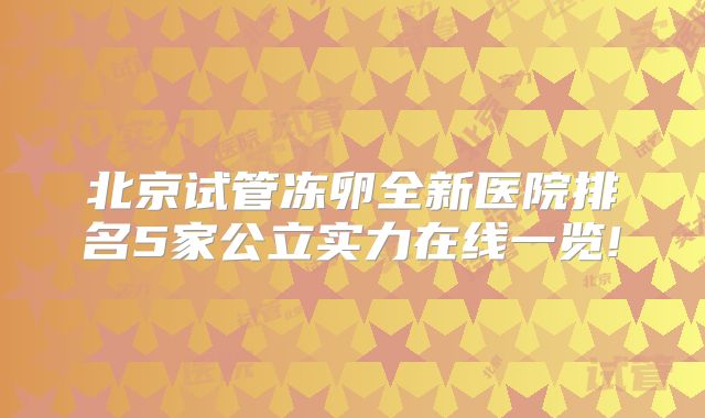 北京试管冻卵全新医院排名5家公立实力在线一览!