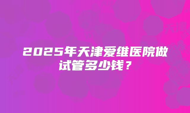 2025年天津爱维医院做试管多少钱？