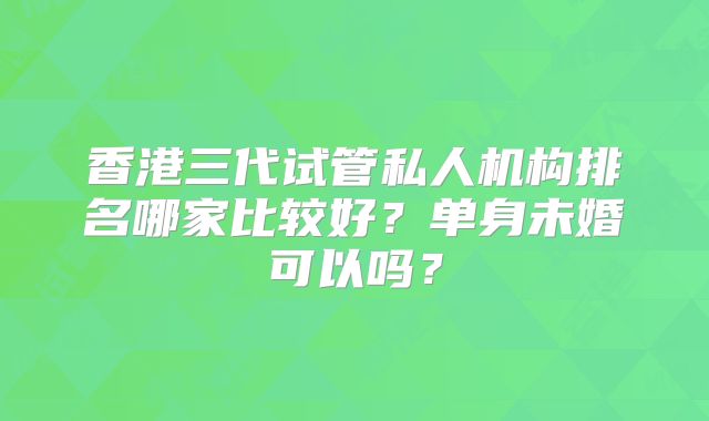 香港三代试管私人机构排名哪家比较好？单身未婚可以吗？