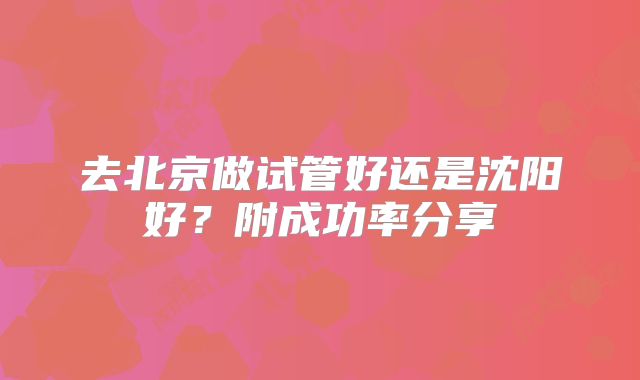 去北京做试管好还是沈阳好？附成功率分享