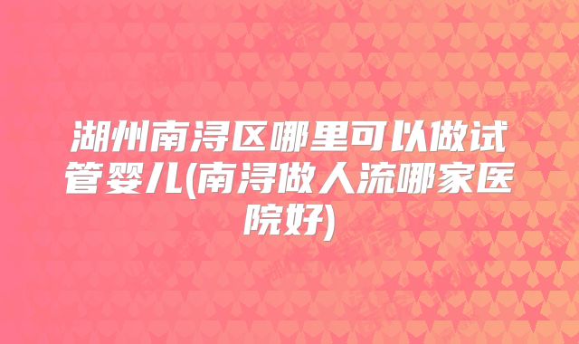 湖州南浔区哪里可以做试管婴儿(南浔做人流哪家医院好)
