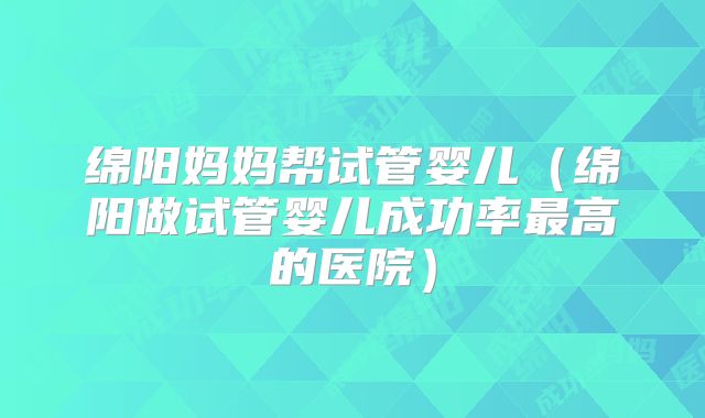 绵阳妈妈帮试管婴儿(绵阳做试管婴儿成功率最高的医院)