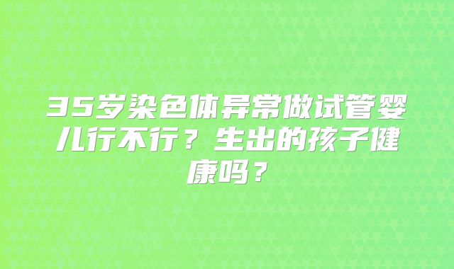 35岁染色体异常做试管婴儿行不行？生出的孩子健康吗？