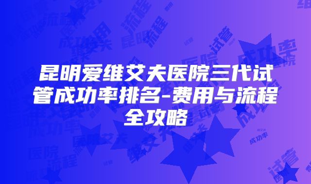 昆明爱维艾夫医院三代试管成功率排名-费用与流程全攻略