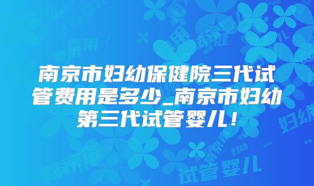 南京市妇幼保健院三代试管费用是多少_南京市妇幼第三代试管婴儿！