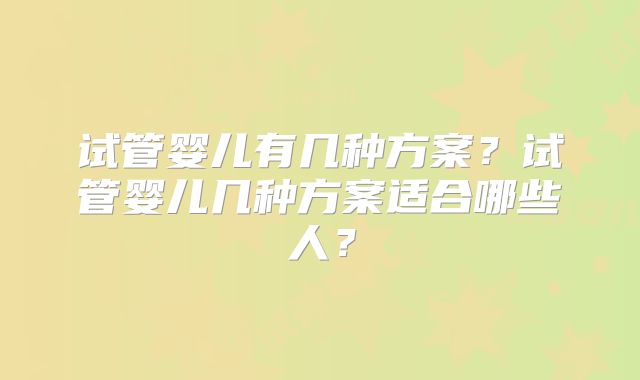 试管婴儿有几种方案？试管婴儿几种方案适合哪些人？