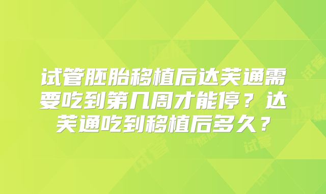 试管胚胎移植后达芙通需要吃到第几周才能停？达芙通吃到移植后多久？