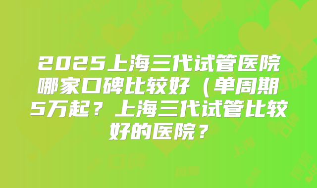2025上海三代试管医院哪家口碑比较好(单周期5万起?上海三代试管比较好的医院?