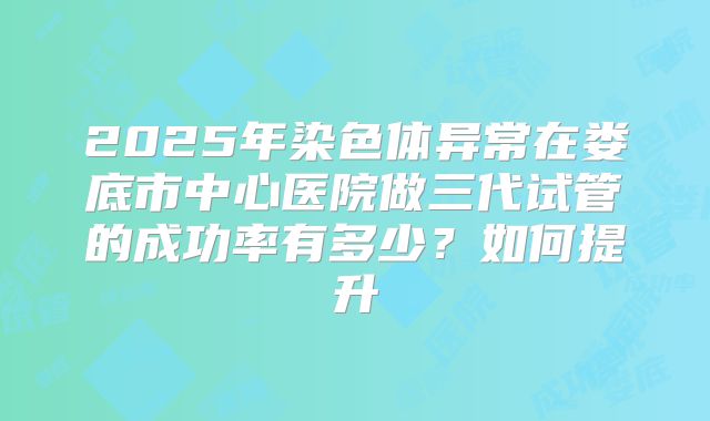 2025年染色体异常在娄底市中心医院做三代试管的成功率有多少？如何提升