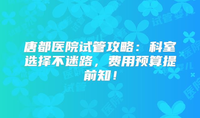 唐都医院试管攻略：科室选择不迷路，费用预算提前知！