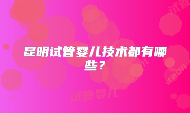 昆明试管婴儿技术都有哪些?