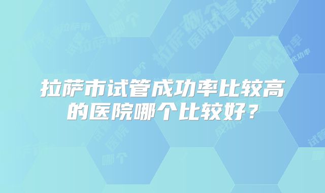 拉萨市试管成功率比较高的医院哪个比较好？