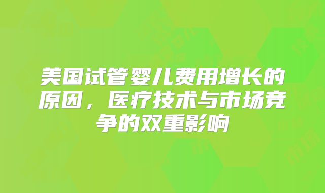 美国试管婴儿费用增长的原因，医疗技术与市场竞争的双重影响